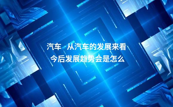 汽车   从汽车的发展来看  今后发展趋势会是怎么